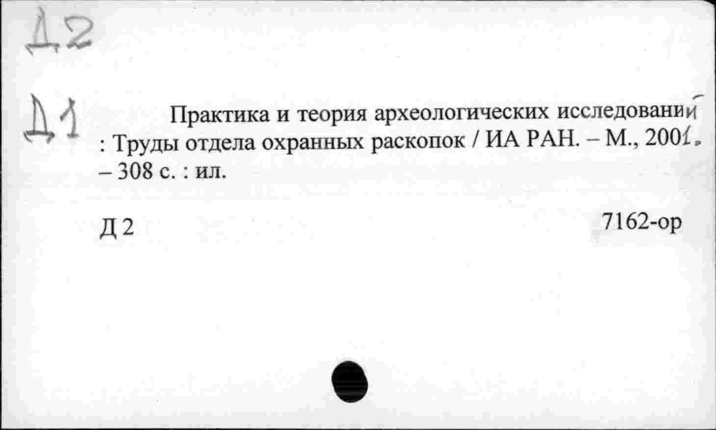 ﻿As
\ /	Практика и теория археологических исследовании
’ ” : Труды отдела охранных раскопок / ИА РАН. - М., 200Ї, - 308 с. : ил.
Д2
7162-ор